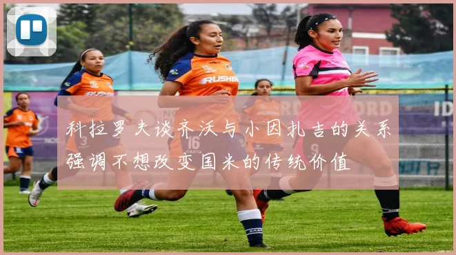 科拉罗夫谈齐沃与小因扎吉的关系强调不想改变国米的传统价值