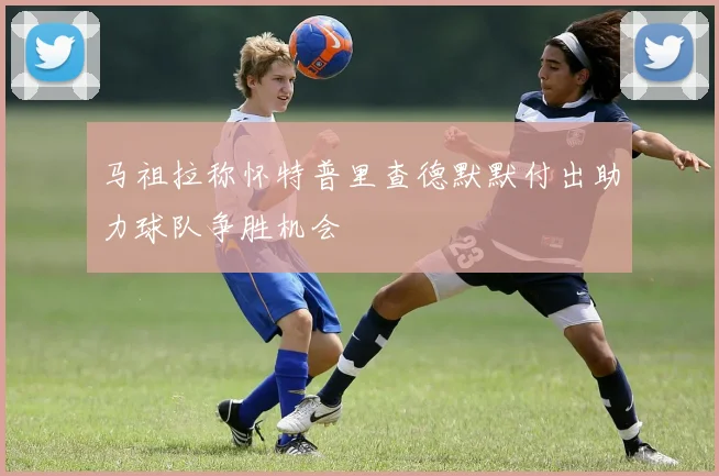 马祖拉称怀特普里查德默默付出助力球队争胜机会