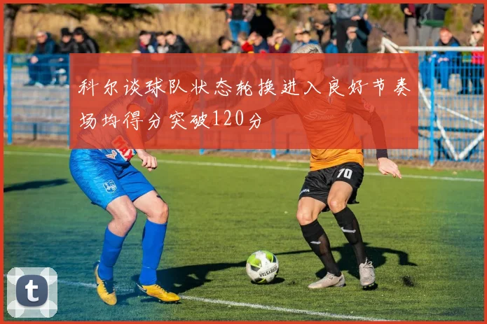 科尔谈球队状态轮换进入良好节奏场均得分突破120分