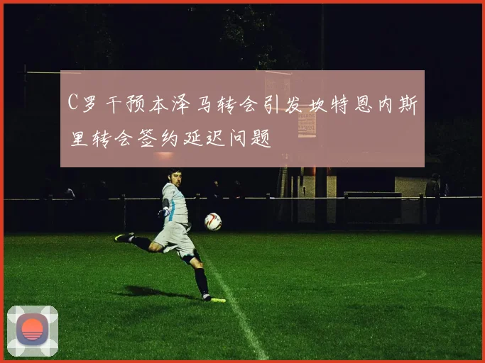C罗干预本泽马转会引发坎特恩内斯里转会签约延迟问题