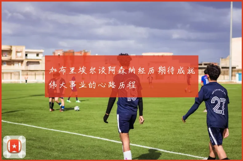 加布里埃尔谈阿森纳经历期待成就伟大事业的心路历程