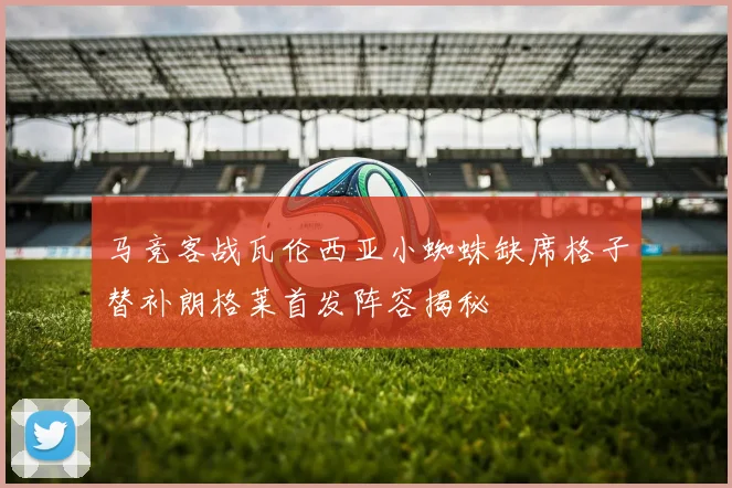 马竞客战瓦伦西亚小蜘蛛缺席格子替补朗格莱首发阵容揭秘