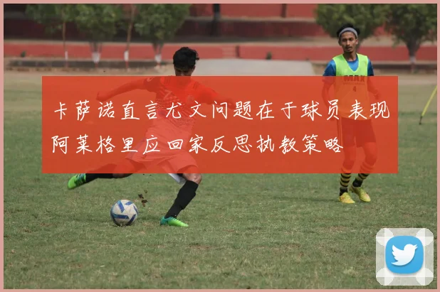 卡萨诺直言尤文问题在于球员表现阿莱格里应回家反思执教策略