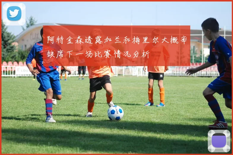 阿特金森透露加兰和梅里尔大概率缺席下一场比赛情况分析