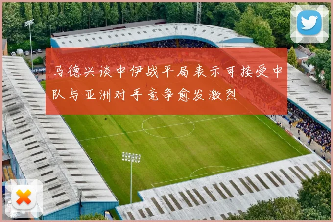马德兴谈中伊战平局表示可接受中队与亚洲对手竞争愈发激烈